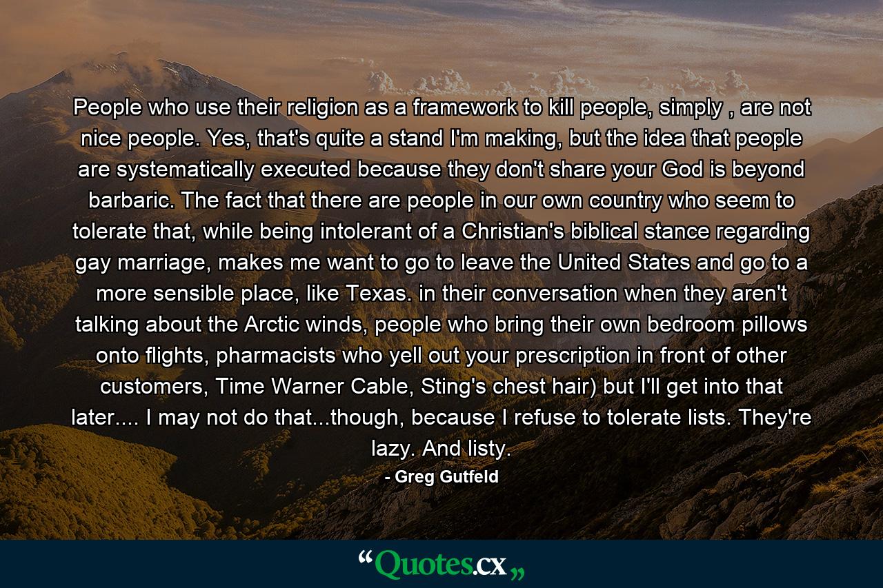 People who use their religion as a framework to kill people, simply , are not nice people. Yes, that's quite a stand I'm making, but the idea that people are systematically executed because they don't share your God is beyond barbaric. The fact that there are people in our own country who seem to tolerate that, while being intolerant of a Christian's biblical stance regarding gay marriage, makes me want to go to leave the United States and go to a more sensible place, like Texas. in their conversation when they aren't talking about the Arctic winds, people who bring their own bedroom pillows onto flights, pharmacists who yell out your prescription in front of other customers, Time Warner Cable, Sting's chest hair) but I'll get into that later.... I may not do that...though, because I refuse to tolerate lists. They're lazy. And listy. - Quote by Greg Gutfeld