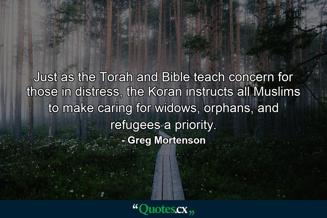 Just as the Torah and Bible teach concern for those in distress, the Koran instructs all Muslims to make caring for widows, orphans, and refugees a priority. - Quote by Greg Mortenson