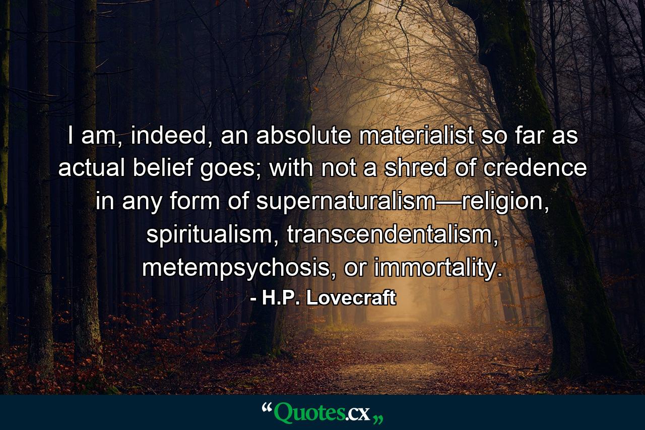 I am, indeed, an absolute materialist so far as actual belief goes; with not a shred of credence in any form of supernaturalism—religion, spiritualism, transcendentalism, metempsychosis, or immortality. - Quote by H.P. Lovecraft