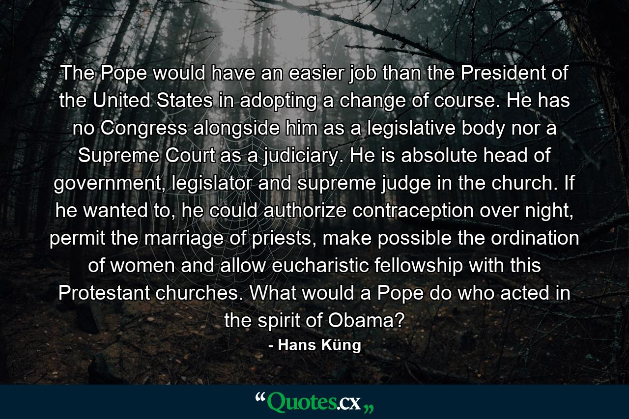 The Pope would have an easier job than the President of the United States in adopting a change of course. He has no Congress alongside him as a legislative body nor a Supreme Court as a judiciary. He is absolute head of government, legislator and supreme judge in the church. If he wanted to, he could authorize contraception over night, permit the marriage of priests, make possible the ordination of women and allow eucharistic fellowship with this Protestant churches. What would a Pope do who acted in the spirit of Obama? - Quote by Hans Küng