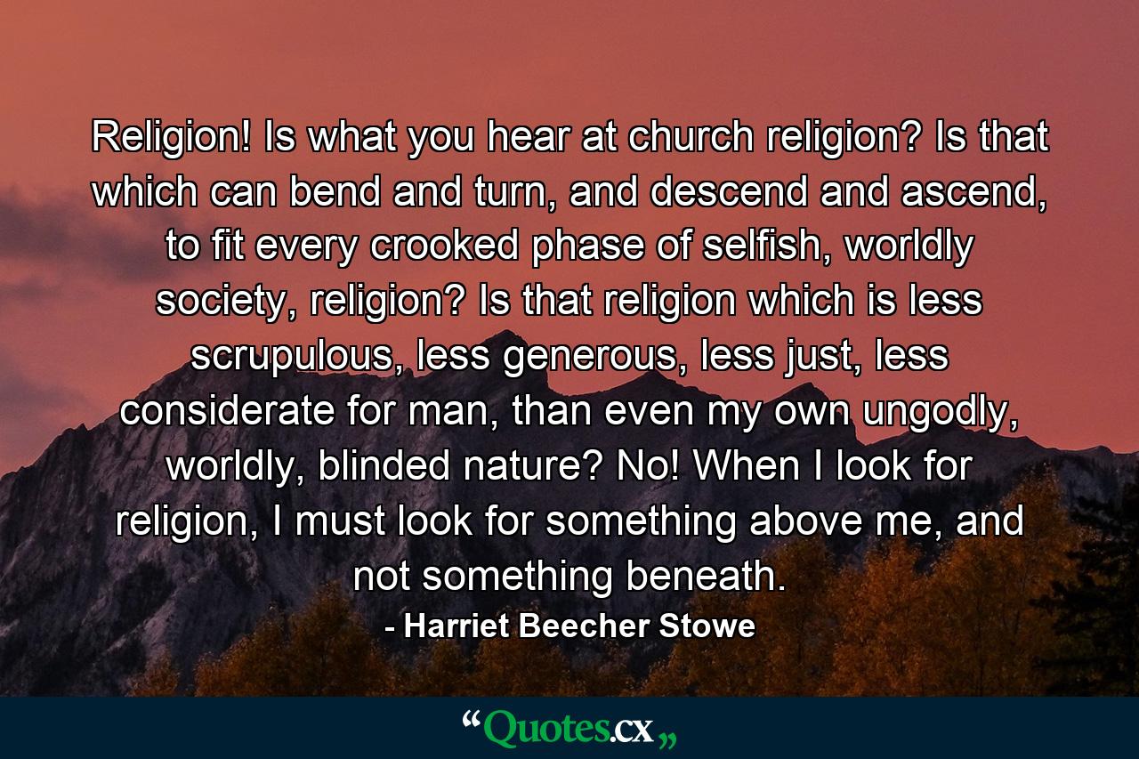 Religion! Is what you hear at church religion? Is that which can bend and turn, and descend and ascend, to fit every crooked phase of selfish, worldly society, religion? Is that religion which is less scrupulous, less generous, less just, less considerate for man, than even my own ungodly, worldly, blinded nature? No! When I look for religion, I must look for something above me, and not something beneath. - Quote by Harriet Beecher Stowe