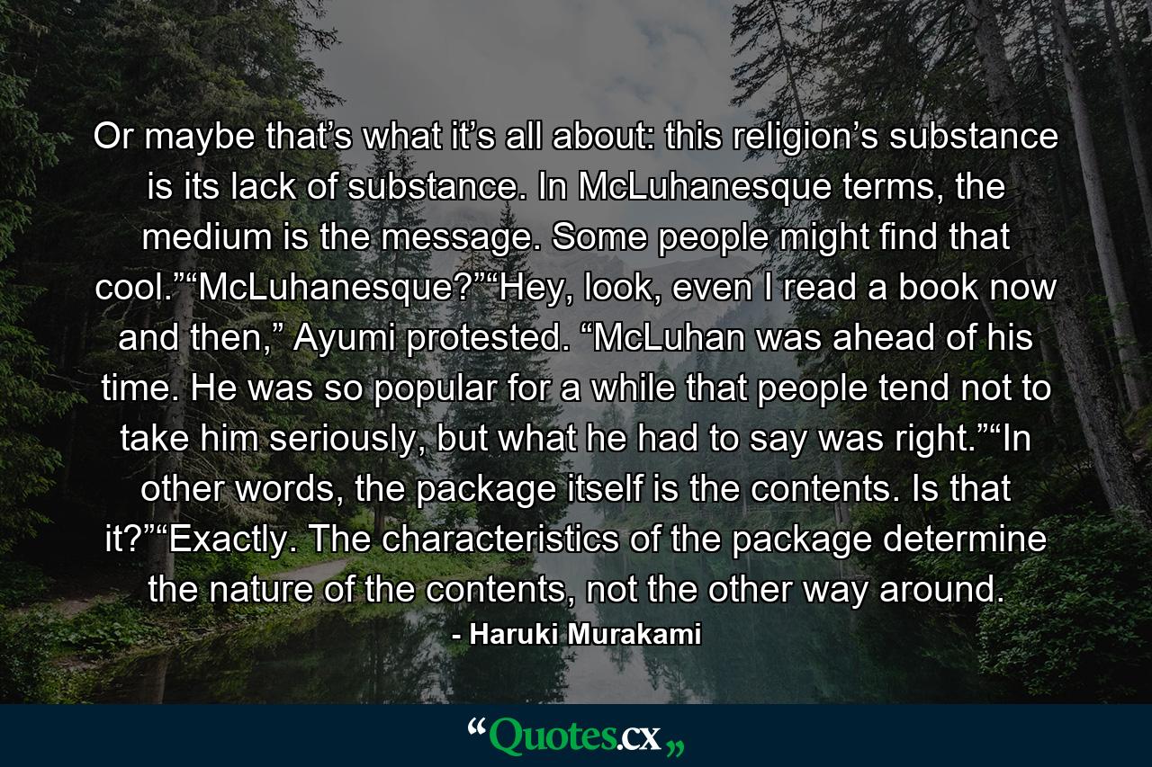 Or maybe that’s what it’s all about: this religion’s substance is its lack of substance. In McLuhanesque terms, the medium is the message. Some people might find that cool.”“McLuhanesque?”“Hey, look, even I read a book now and then,” Ayumi protested. “McLuhan was ahead of his time. He was so popular for a while that people tend not to take him seriously, but what he had to say was right.”“In other words, the package itself is the contents. Is that it?”“Exactly. The characteristics of the package determine the nature of the contents, not the other way around. - Quote by Haruki Murakami