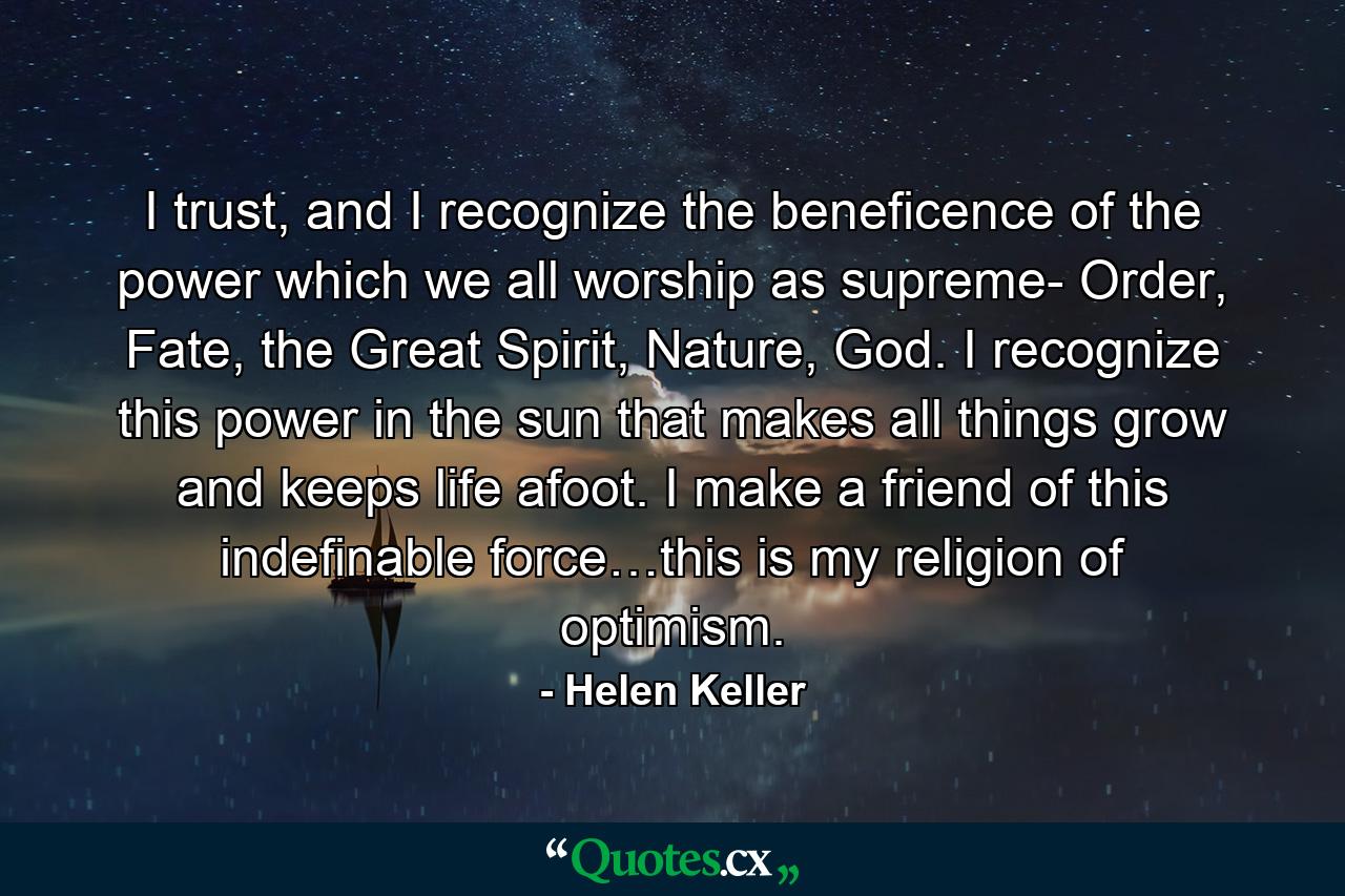 I trust, and I recognize the beneficence of the power which we all worship as supreme- Order, Fate, the Great Spirit, Nature, God. I recognize this power in the sun that makes all things grow and keeps life afoot. I make a friend of this indefinable force…this is my religion of optimism. - Quote by Helen Keller