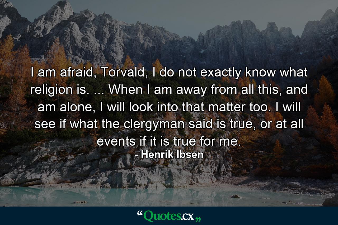 I am afraid, Torvald, I do not exactly know what religion is. ... When I am away from all this, and am alone, I will look into that matter too. I will see if what the clergyman said is true, or at all events if it is true for me. - Quote by Henrik Ibsen