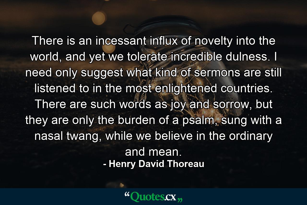 There is an incessant influx of novelty into the world, and yet we tolerate incredible dulness. I need only suggest what kind of sermons are still listened to in the most enlightened countries. There are such words as joy and sorrow, but they are only the burden of a psalm, sung with a nasal twang, while we believe in the ordinary and mean. - Quote by Henry David Thoreau