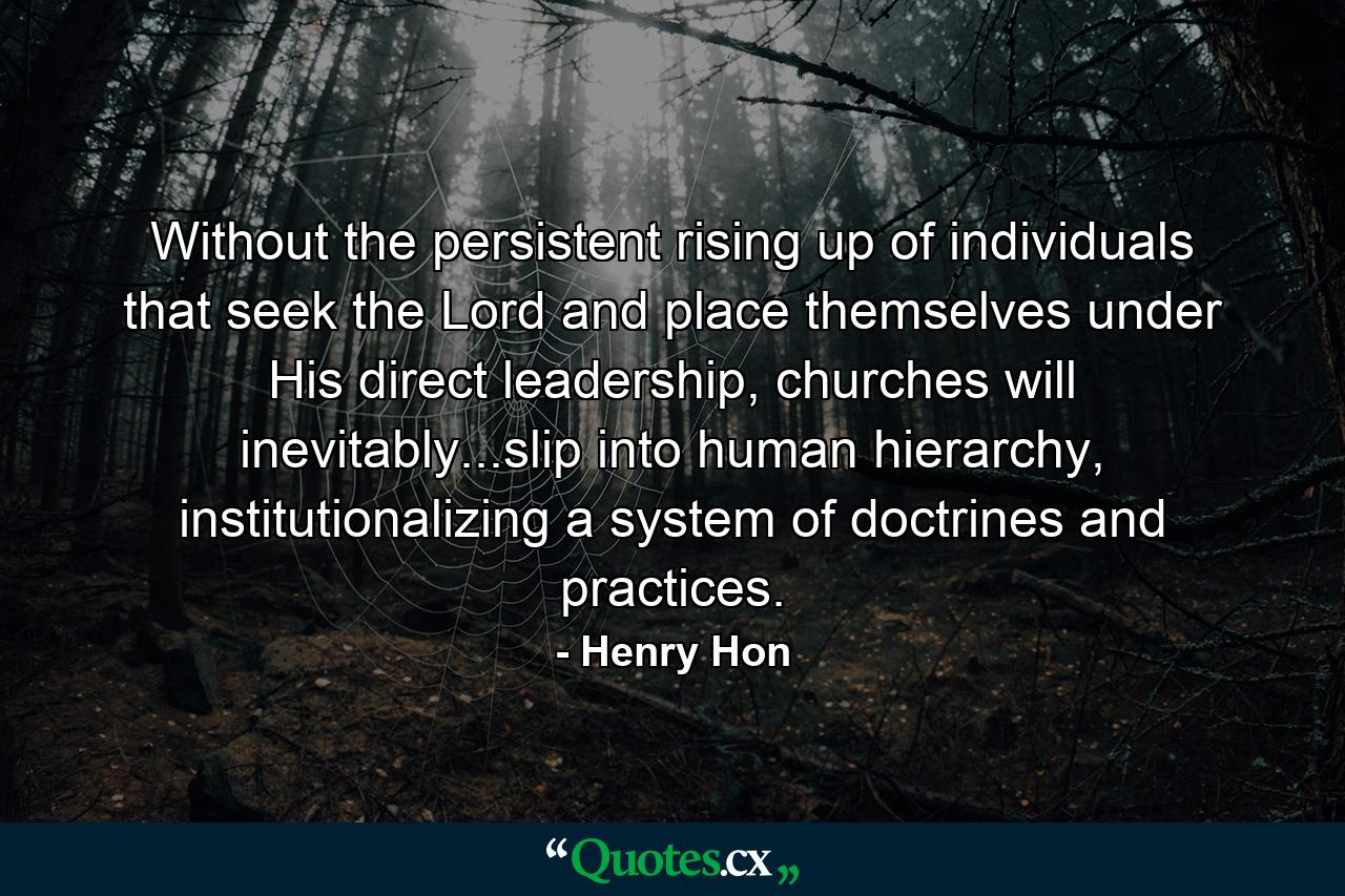 Without the persistent rising up of individuals that seek the Lord and place themselves under His direct leadership, churches will inevitably...slip into human hierarchy, institutionalizing a system of doctrines and practices. - Quote by Henry Hon