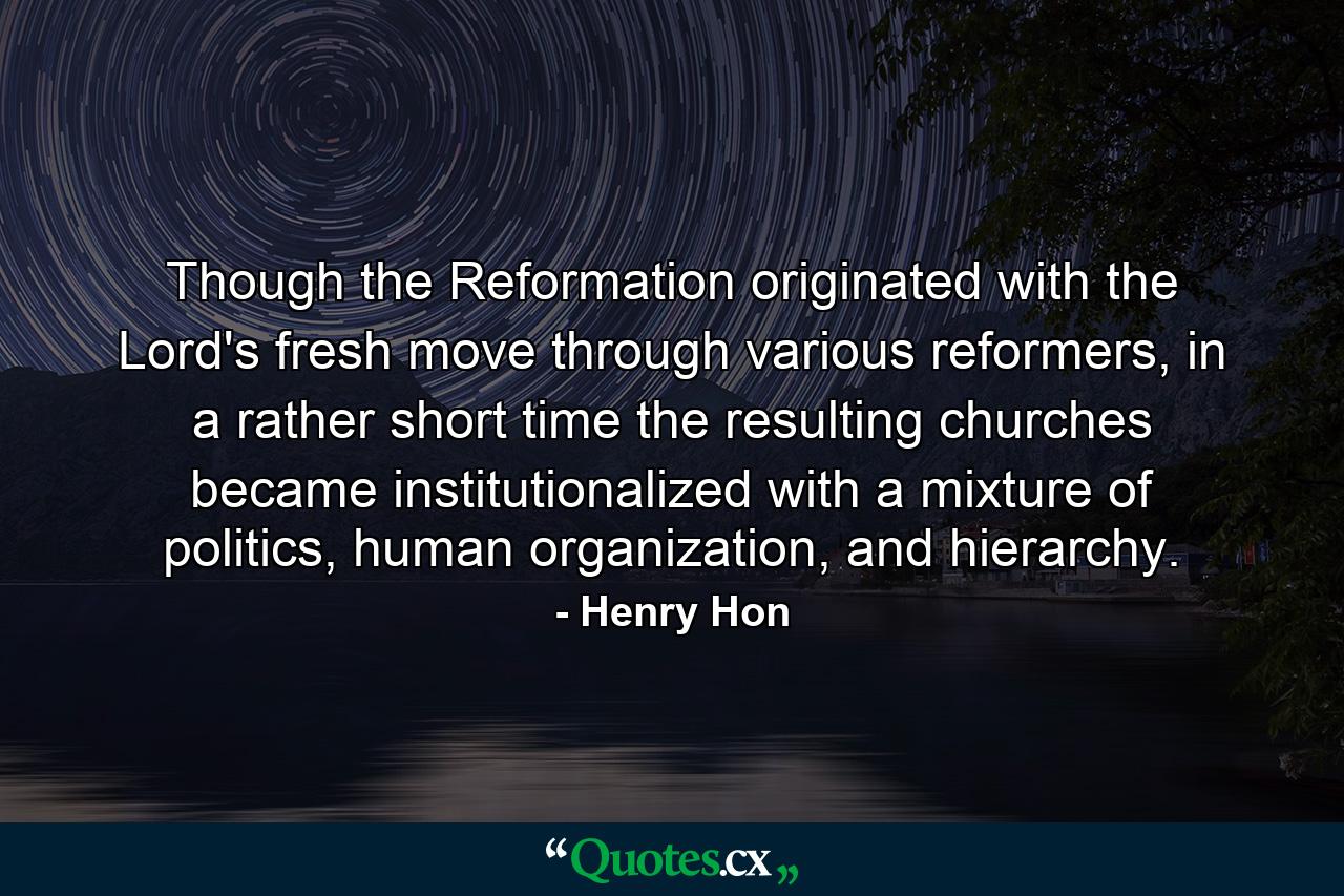 Though the Reformation originated with the Lord's fresh move through various reformers, in a rather short time the resulting churches became institutionalized with a mixture of politics, human organization, and hierarchy. - Quote by Henry Hon