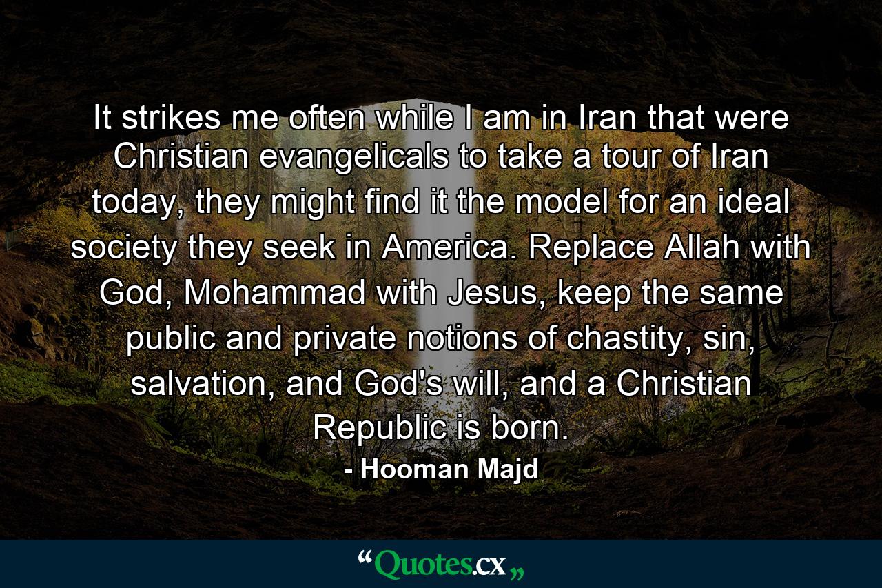 It strikes me often while I am in Iran that were Christian evangelicals to take a tour of Iran today, they might find it the model for an ideal society they seek in America. Replace Allah with God, Mohammad with Jesus, keep the same public and private notions of chastity, sin, salvation, and God's will, and a Christian Republic is born. - Quote by Hooman Majd