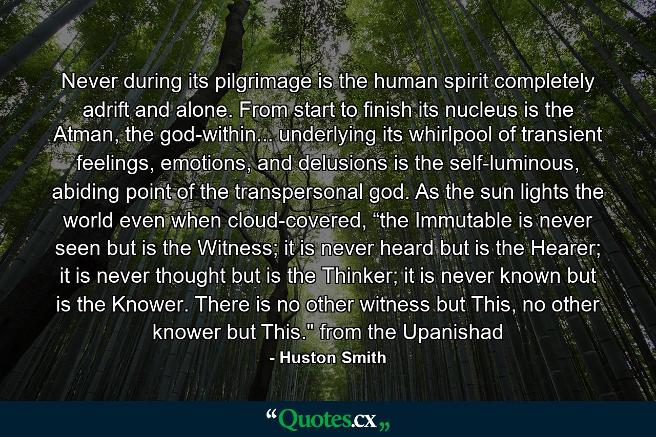 Never during its pilgrimage is the human spirit completely adrift and alone. From start to finish its nucleus is the Atman, the god-within... underlying its whirlpool of transient feelings, emotions, and delusions is the self-luminous, abiding point of the transpersonal god. As the sun lights the world even when cloud-covered, “the Immutable is never seen but is the Witness; it is never heard but is the Hearer; it is never thought but is the Thinker; it is never known but is the Knower. There is no other witness but This, no other knower but This.