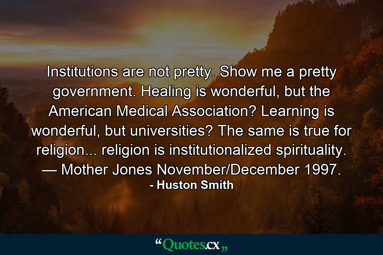 Institutions are not pretty. Show me a pretty government. Healing is wonderful, but the American Medical Association? Learning is wonderful, but universities? The same is true for religion... religion is institutionalized spirituality. — Mother Jones November/December 1997. - Quote by Huston Smith