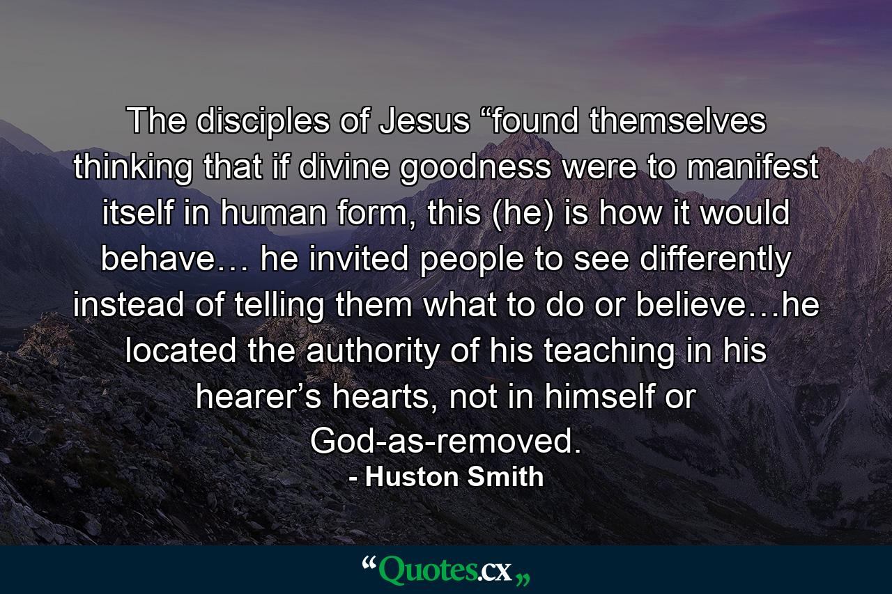 The disciples of Jesus “found themselves thinking that if divine goodness were to manifest itself in human form, this (he) is how it would behave… he invited people to see differently instead of telling them what to do or believe…he located the authority of his teaching in his hearer’s hearts, not in himself or God-as-removed. - Quote by Huston Smith