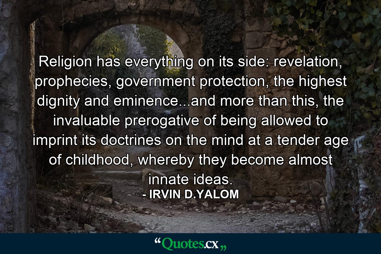 Religion has everything on its side: revelation, prophecies, government protection, the highest dignity and eminence...and more than this, the invaluable prerogative of being allowed to imprint its doctrines on the mind at a tender age of childhood, whereby they become almost innate ideas. - Quote by IRVIN D.YALOM