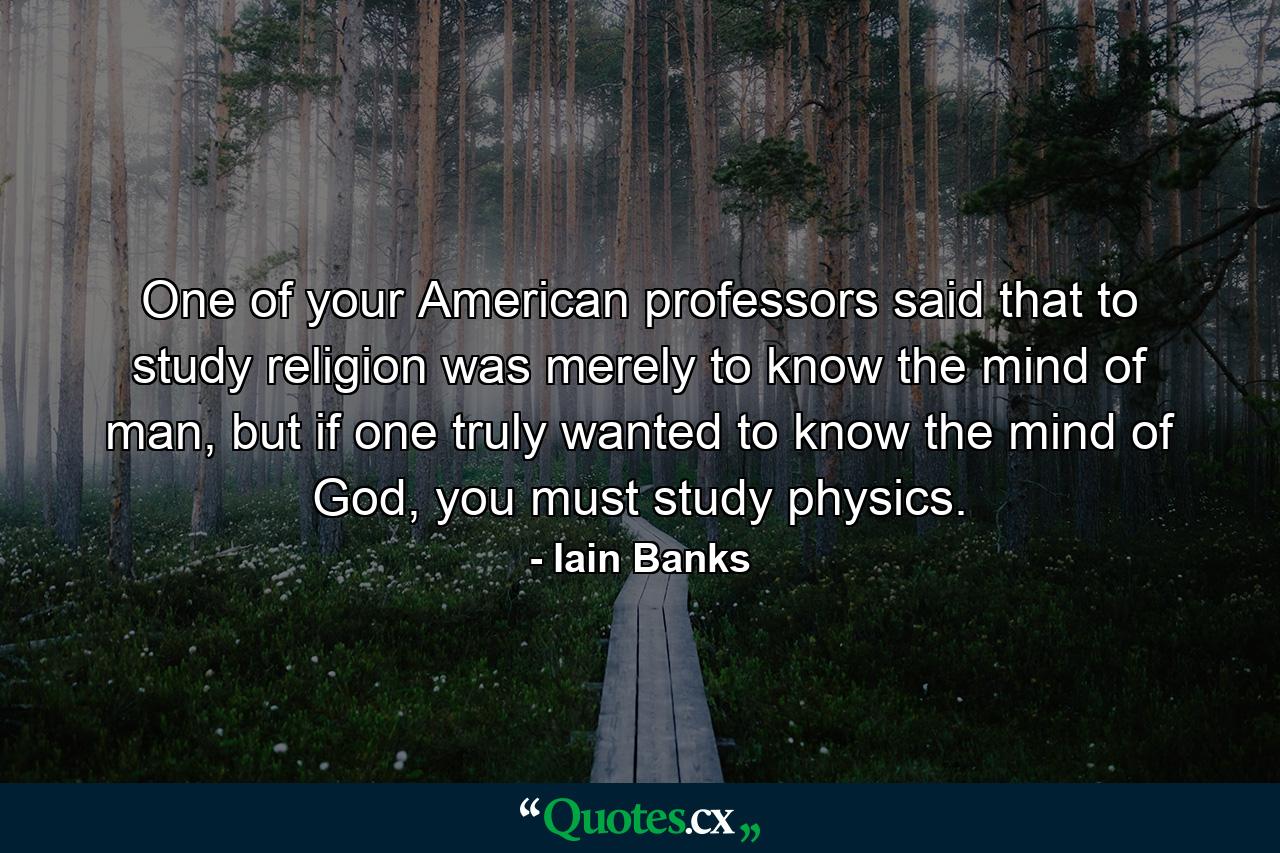 One of your American professors said that to study religion was merely to know the mind of man, but if one truly wanted to know the mind of God, you must study physics. - Quote by Iain Banks