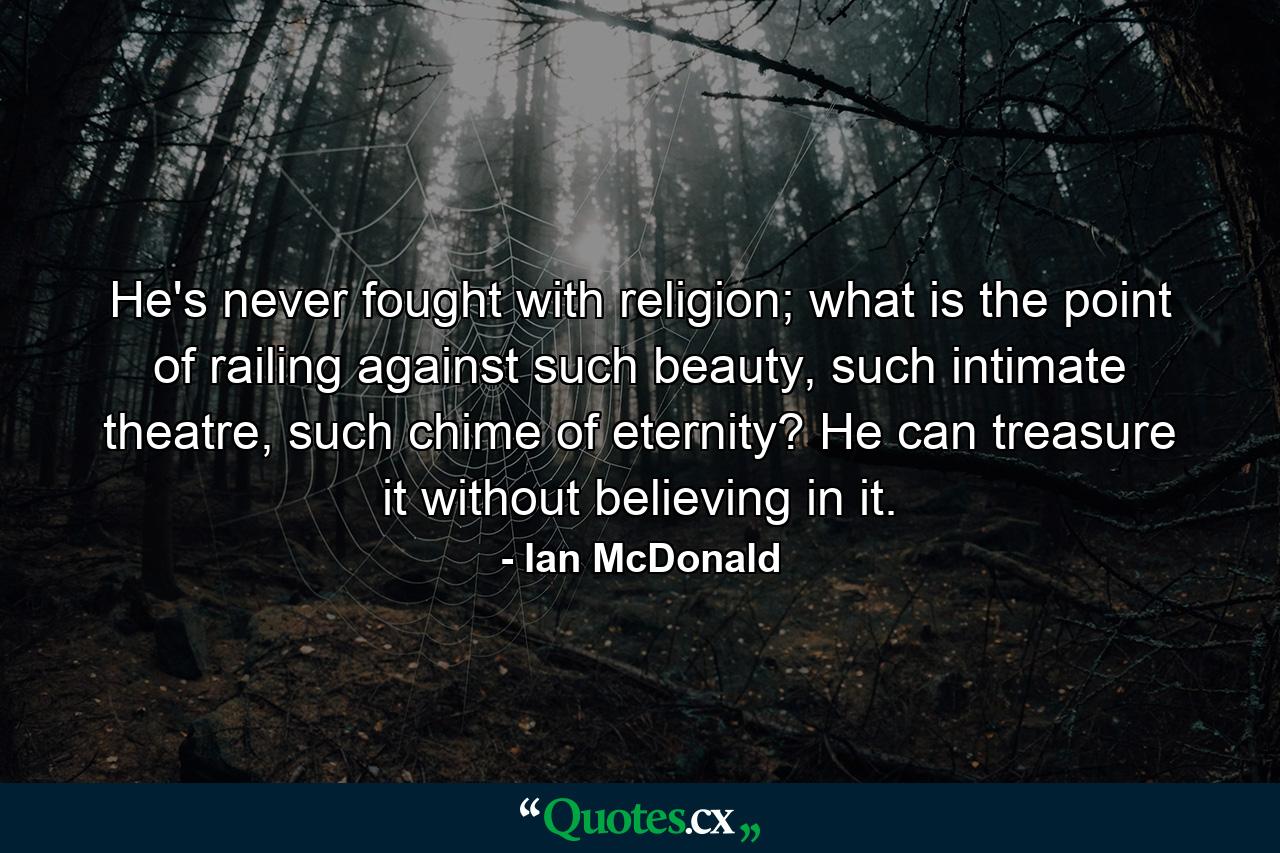 He's never fought with religion; what is the point of railing against such beauty, such intimate theatre, such chime of eternity? He can treasure it without believing in it. - Quote by Ian McDonald