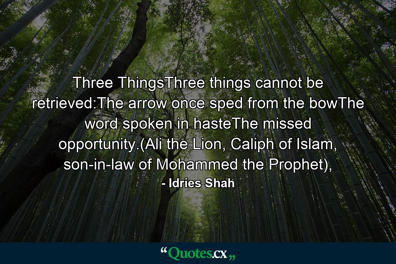 Three ThingsThree things cannot be retrieved:The arrow once sped from the bowThe word spoken in hasteThe missed opportunity.(Ali the Lion, Caliph of Islam, son-in-law of Mohammed the Prophet), - Quote by Idries Shah