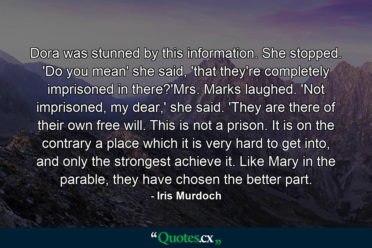 Dora was stunned by this information. She stopped. 'Do you mean' she said, 'that they're completely imprisoned in there?'Mrs. Marks laughed. 'Not imprisoned, my dear,' she said. 'They are there of their own free will. This is not a prison. It is on the contrary a place which it is very hard to get into, and only the strongest achieve it. Like Mary in the parable, they have chosen the better part. - Quote by Iris Murdoch