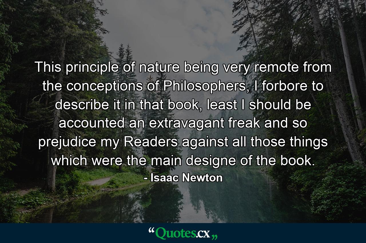 This principle of nature being very remote from the conceptions of Philosophers, I forbore to describe it in that book, least I should be accounted an extravagant freak and so prejudice my Readers against all those things which were the main designe of the book. - Quote by Isaac Newton