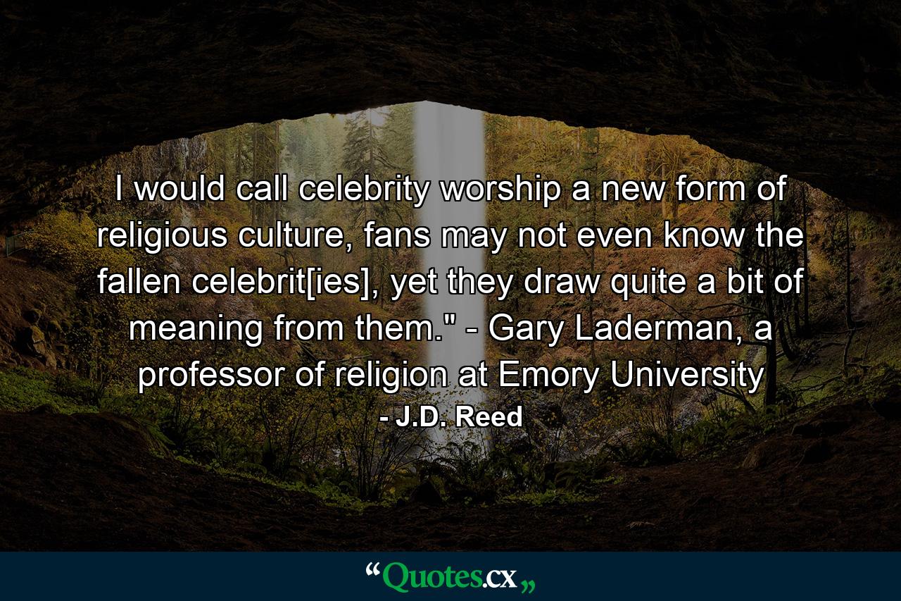 I would call celebrity worship a new form of religious culture, fans may not even know the fallen celebrit[ies], yet they draw quite a bit of meaning from them.