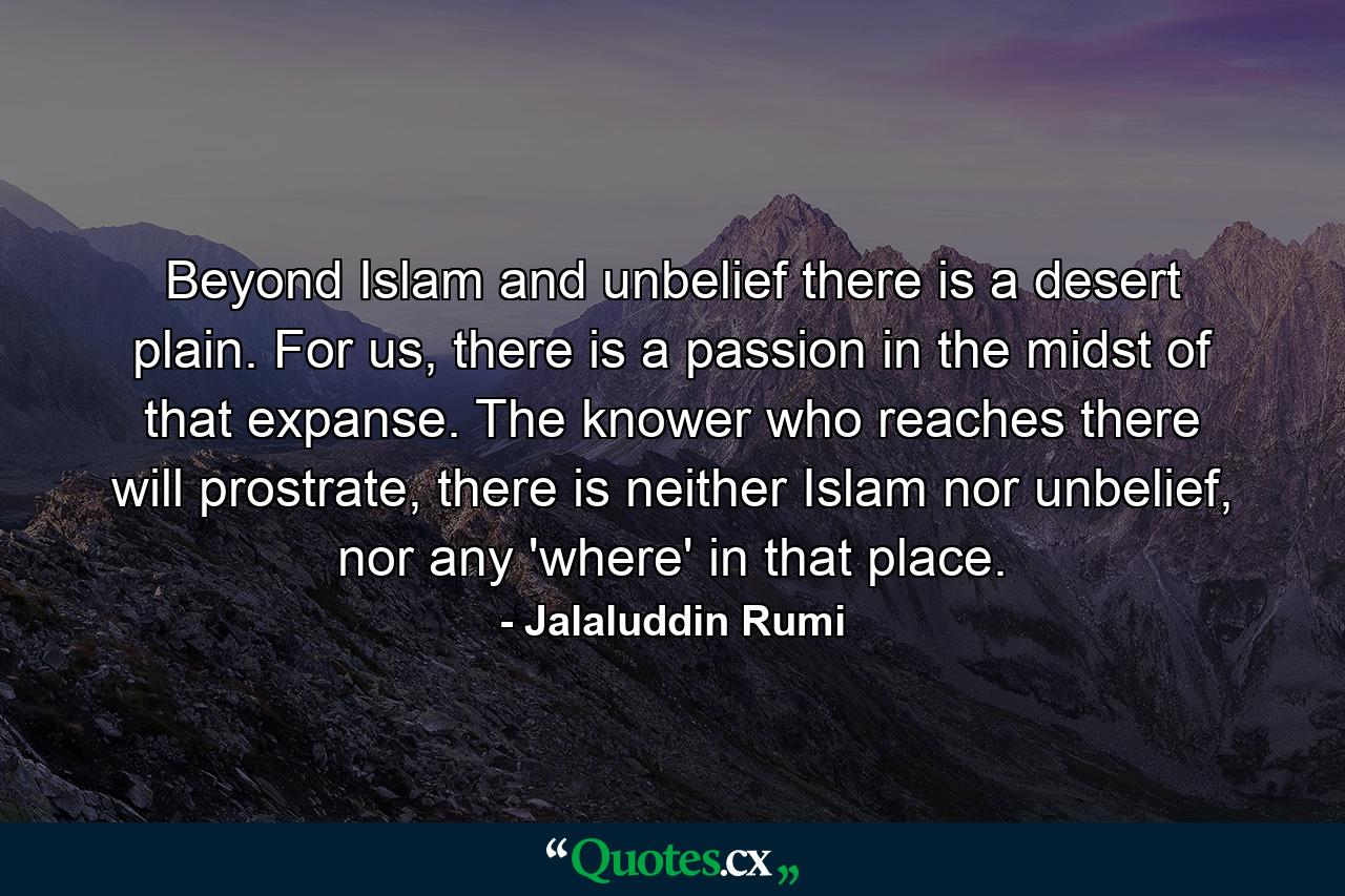 Beyond Islam and unbelief there is a desert plain. For us, there is a passion in the midst of that expanse. The knower who reaches there will prostrate, there is neither Islam nor unbelief, nor any 'where' in that place. - Quote by Jalaluddin Rumi