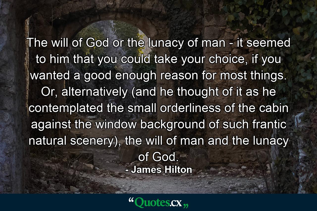 The will of God or the lunacy of man - it seemed to him that you could take your choice, if you wanted a good enough reason for most things. Or, alternatively (and he thought of it as he contemplated the small orderliness of the cabin against the window background of such frantic natural scenery), the will of man and the lunacy of God. - Quote by James Hilton