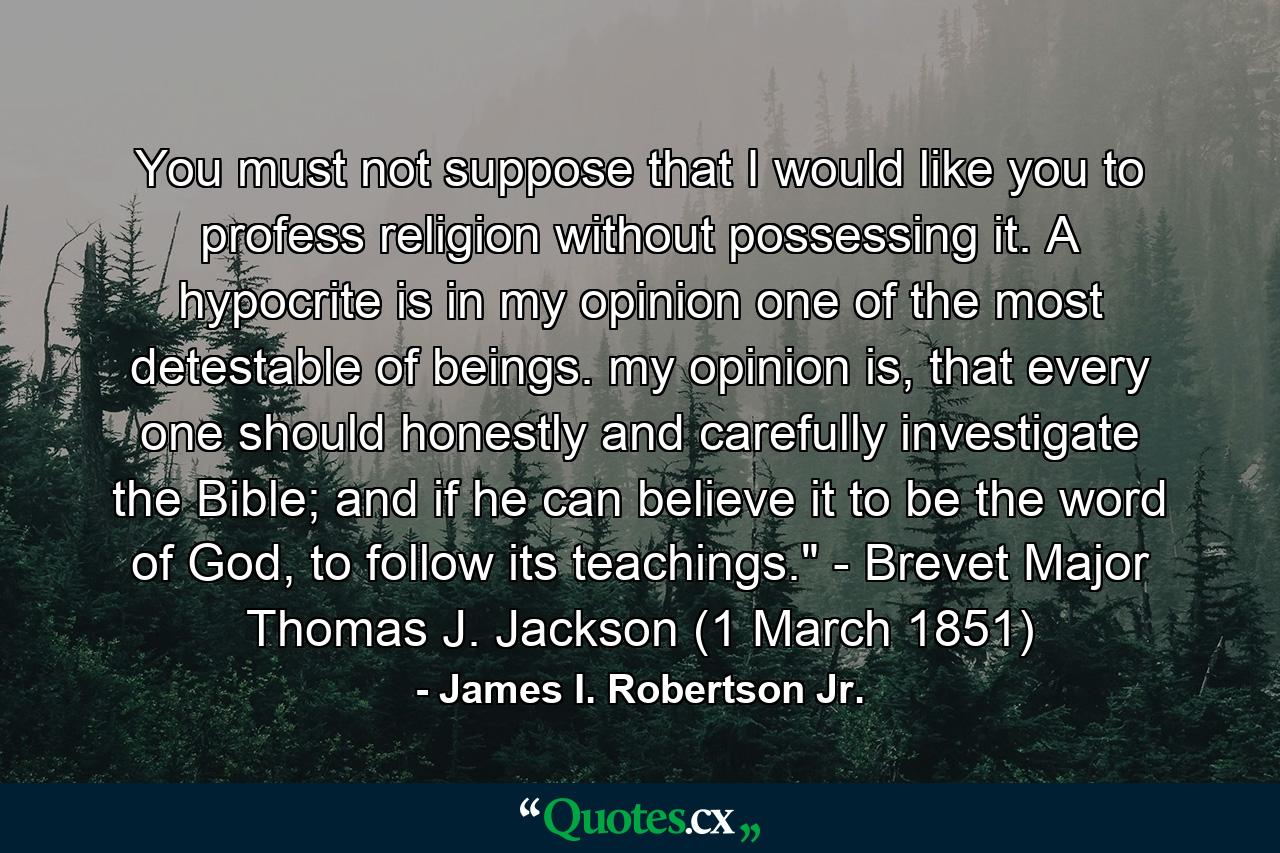 You must not suppose that I would like you to profess religion without possessing it. A hypocrite is in my opinion one of the most detestable of beings. my opinion is, that every one should honestly and carefully investigate the Bible; and if he can believe it to be the word of God, to follow its teachings.