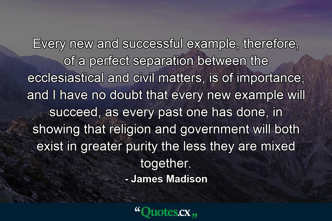 Every new and successful example, therefore, of a perfect separation between the ecclesiastical and civil matters, is of importance; and I have no doubt that every new example will succeed, as every past one has done, in showing that religion and government will both exist in greater purity the less they are mixed together. - Quote by James Madison