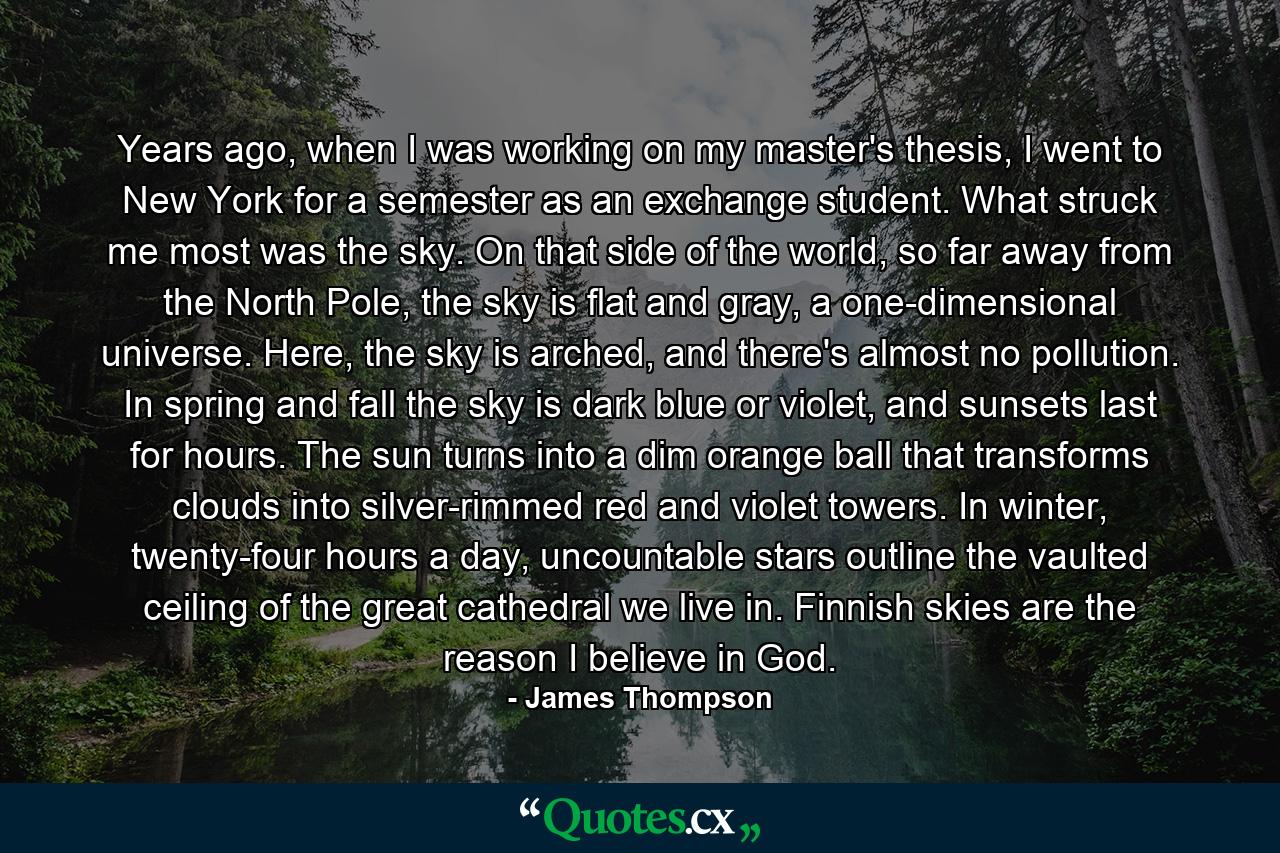 Years ago, when I was working on my master's thesis, I went to New York for a semester as an exchange student. What struck me most was the sky. On that side of the world, so far away from the North Pole, the sky is flat and gray, a one-dimensional universe. Here, the sky is arched, and there's almost no pollution. In spring and fall the sky is dark blue or violet, and sunsets last for hours. The sun turns into a dim orange ball that transforms clouds into silver-rimmed red and violet towers. In winter, twenty-four hours a day, uncountable stars outline the vaulted ceiling of the great cathedral we live in. Finnish skies are the reason I believe in God. - Quote by James Thompson