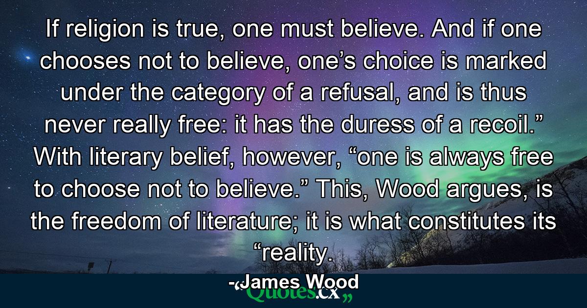 If religion is true, one must believe. And if one chooses not to believe, one’s choice is marked under the category of a refusal, and is thus never really free: it has the duress of a recoil.” With literary belief, however, “one is always free to choose not to believe.” This, Wood argues, is the freedom of literature; it is what constitutes its “reality. - Quote by James Wood