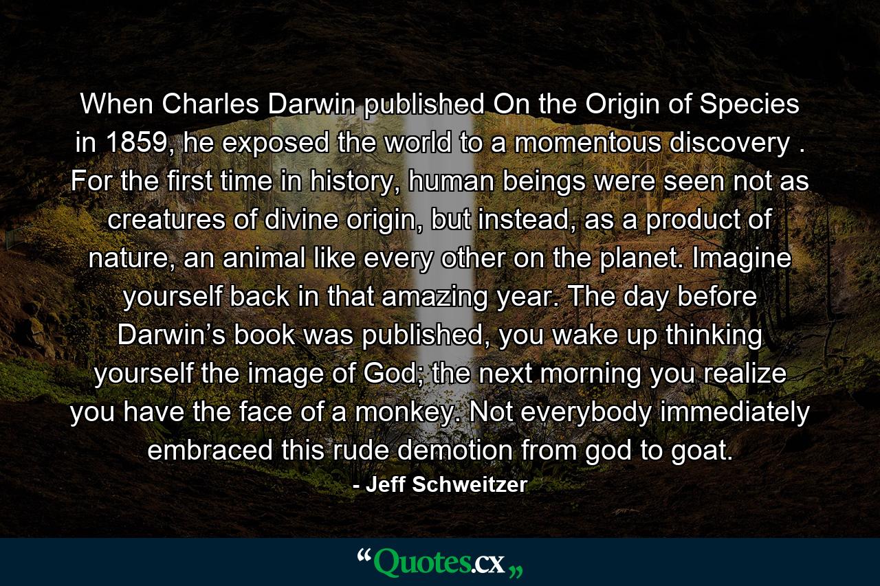 When Charles Darwin published On the Origin of Species in 1859, he exposed the world to a momentous discovery . For the first time in history, human beings were seen not as creatures of divine origin, but instead, as a product of nature, an animal like every other on the planet. Imagine yourself back in that amazing year. The day before Darwin’s book was published, you wake up thinking yourself the image of God; the next morning you realize you have the face of a monkey. Not everybody immediately embraced this rude demotion from god to goat. - Quote by Jeff Schweitzer