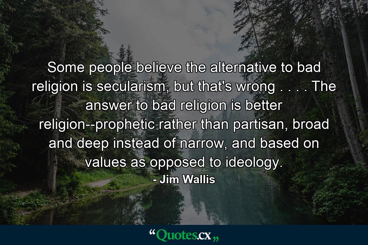 Some people believe the alternative to bad religion is secularism, but that's wrong . . . . The answer to bad religion is better religion--prophetic rather than partisan, broad and deep instead of narrow, and based on values as opposed to ideology. - Quote by Jim Wallis