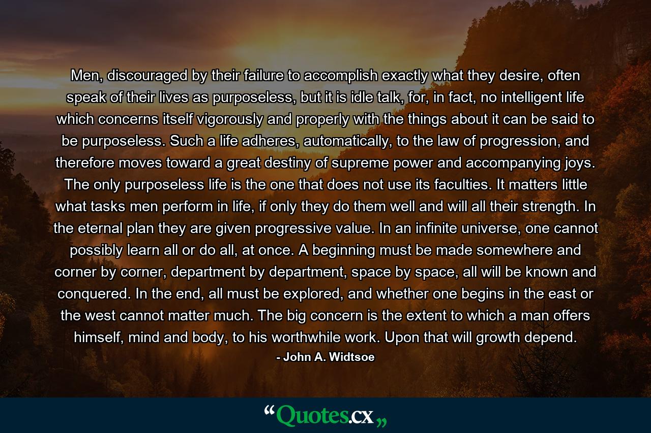 Men, discouraged by their failure to accomplish exactly what they desire, often speak of their lives as purposeless, but it is idle talk, for, in fact, no intelligent life which concerns itself vigorously and properly with the things about it can be said to be purposeless. Such a life adheres, automatically, to the law of progression, and therefore moves toward a great destiny of supreme power and accompanying joys. The only purposeless life is the one that does not use its faculties. It matters little what tasks men perform in life, if only they do them well and will all their strength. In the eternal plan they are given progressive value. In an infinite universe, one cannot possibly learn all or do all, at once. A beginning must be made somewhere and corner by corner, department by department, space by space, all will be known and conquered. In the end, all must be explored, and whether one begins in the east or the west cannot matter much. The big concern is the extent to which a man offers himself, mind and body, to his worthwhile work. Upon that will growth depend. - Quote by John A. Widtsoe