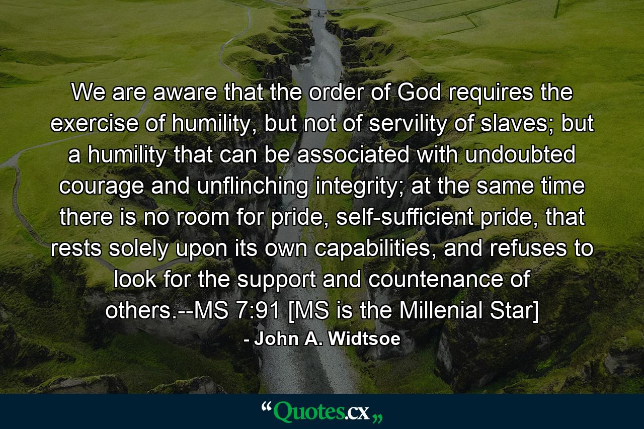 We are aware that the order of God requires the exercise of humility, but not of servility of slaves; but a humility that can be associated with undoubted courage and unflinching integrity; at the same time there is no room for pride, self-sufficient pride, that rests solely upon its own capabilities, and refuses to look for the support and countenance of others.--MS 7:91 [MS is the Millenial Star] - Quote by John A. Widtsoe