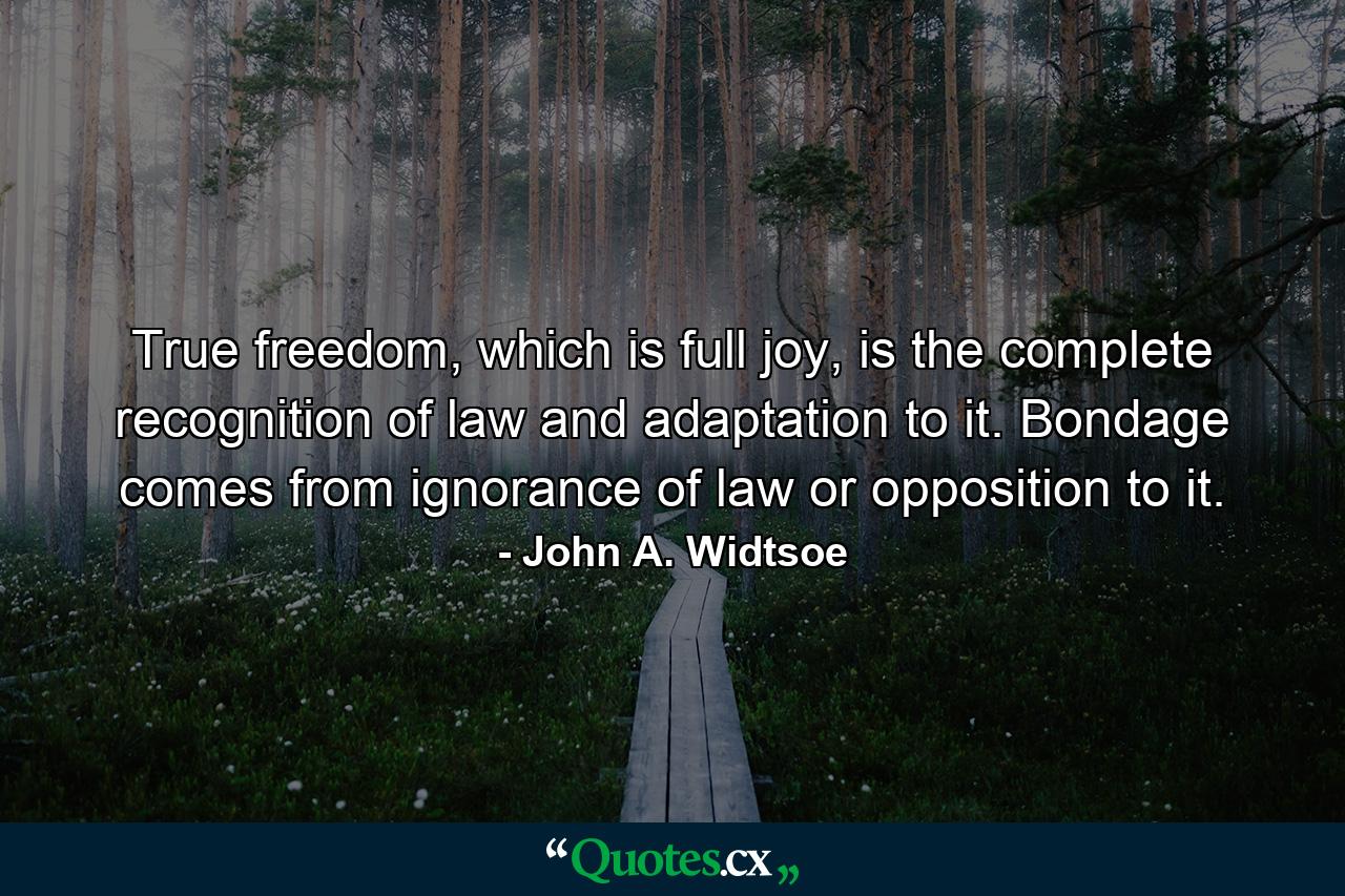 True freedom, which is full joy, is the complete recognition of law and adaptation to it. Bondage comes from ignorance of law or opposition to it. - Quote by John A. Widtsoe