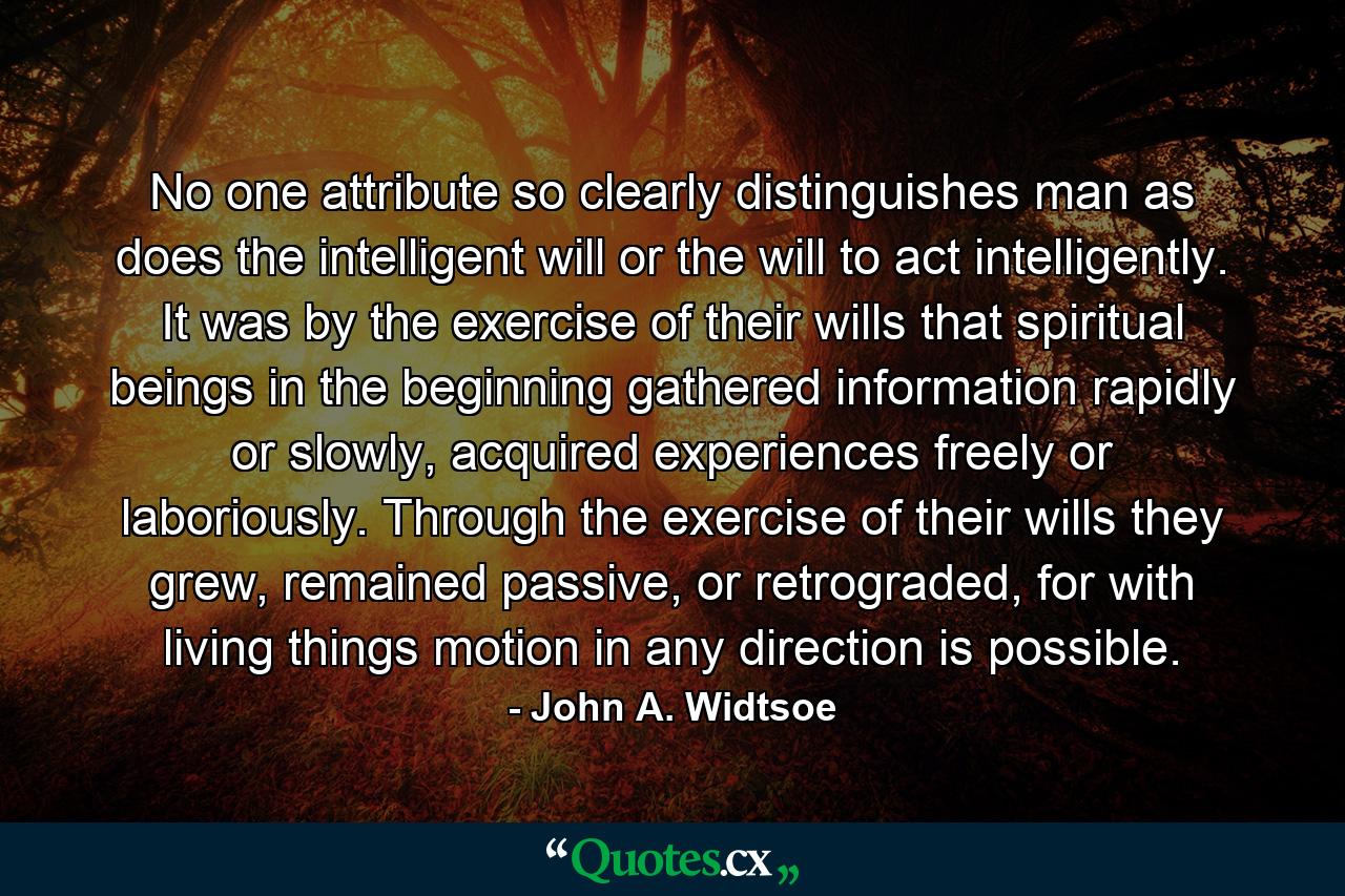 No one attribute so clearly distinguishes man as does the intelligent will or the will to act intelligently. It was by the exercise of their wills that spiritual beings in the beginning gathered information rapidly or slowly, acquired experiences freely or laboriously. Through the exercise of their wills they grew, remained passive, or retrograded, for with living things motion in any direction is possible. - Quote by John A. Widtsoe