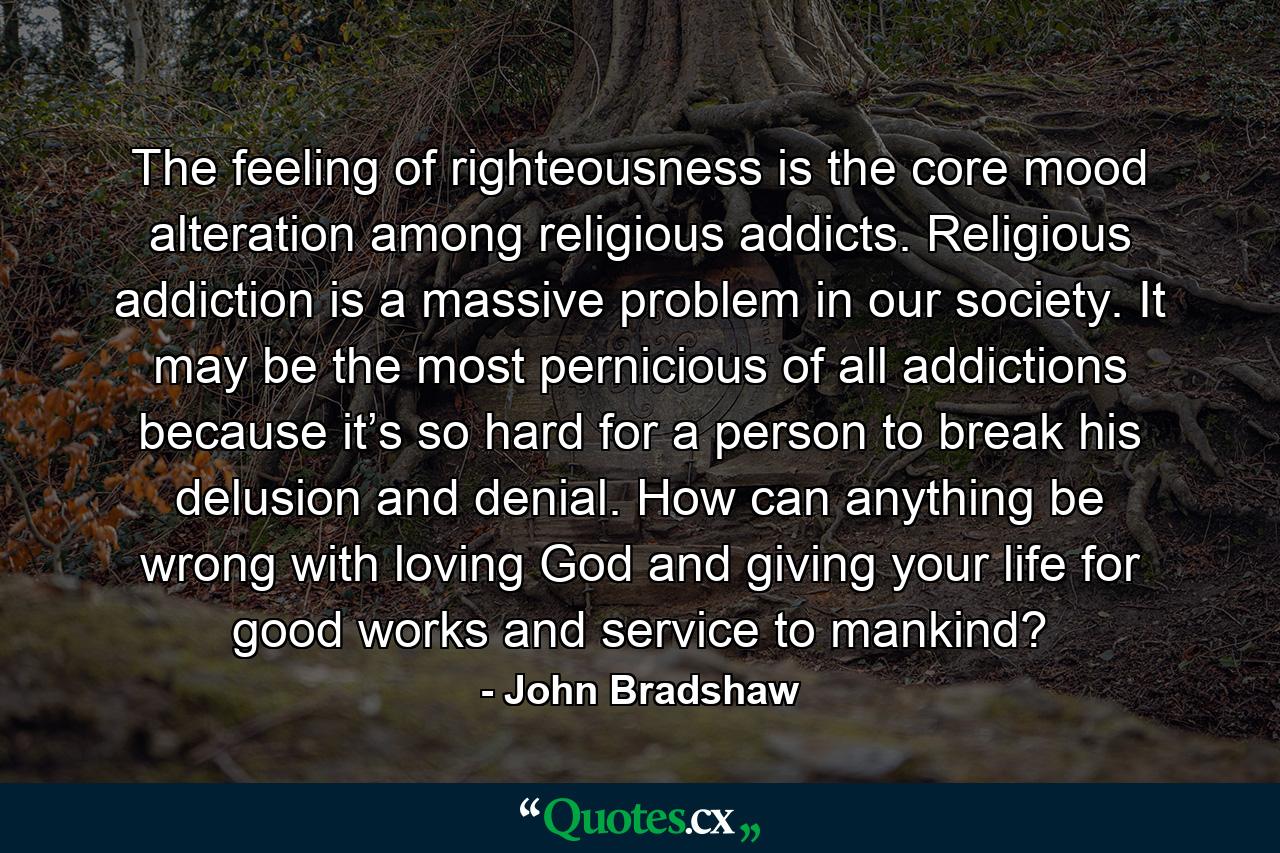 The feeling of righteousness is the core mood alteration among religious addicts. Religious addiction is a massive problem in our society. It may be the most pernicious of all addictions because it’s so hard for a person to break his delusion and denial. How can anything be wrong with loving God and giving your life for good works and service to mankind? - Quote by John Bradshaw