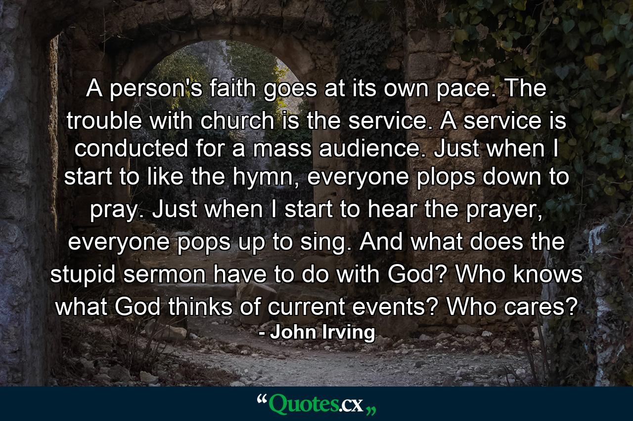 A person's faith goes at its own pace. The trouble with church is the service. A service is conducted for a mass audience. Just when I start to like the hymn, everyone plops down to pray. Just when I start to hear the prayer, everyone pops up to sing. And what does the stupid sermon have to do with God? Who knows what God thinks of current events? Who cares? - Quote by John Irving