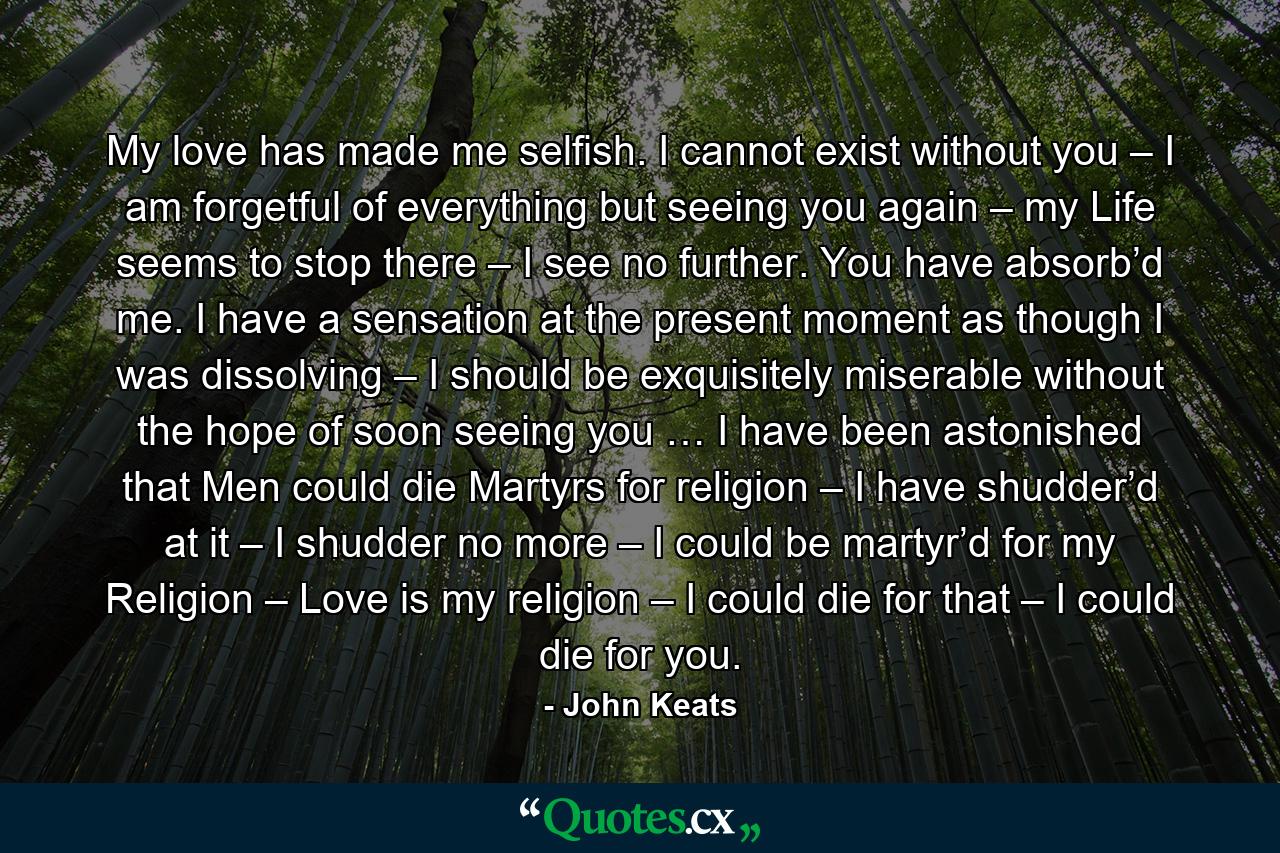 My love has made me selfish. I cannot exist without you – I am forgetful of everything but seeing you again – my Life seems to stop there – I see no further. You have absorb’d me. I have a sensation at the present moment as though I was dissolving – I should be exquisitely miserable without the hope of soon seeing you … I have been astonished that Men could die Martyrs for religion – I have shudder’d at it – I shudder no more – I could be martyr’d for my Religion – Love is my religion – I could die for that – I could die for you. - Quote by John Keats