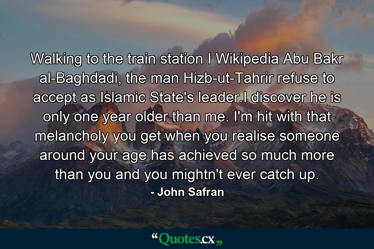 Walking to the train station I Wikipedia Abu Bakr al-Baghdadi, the man Hizb-ut-Tahrir refuse to accept as Islamic State's leader.I discover he is only one year older than me. I'm hit with that melancholy you get when you realise someone around your age has achieved so much more than you and you mightn't ever catch up. - Quote by John Safran