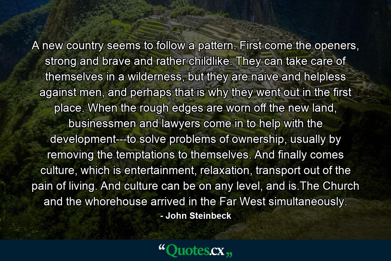 A new country seems to follow a pattern. First come the openers, strong and brave and rather childlike. They can take care of themselves in a wilderness, but they are naive and helpless against men, and perhaps that is why they went out in the first place. When the rough edges are worn off the new land, businessmen and lawyers come in to help with the development---to solve problems of ownership, usually by removing the temptations to themselves. And finally comes culture, which is entertainment, relaxation, transport out of the pain of living. And culture can be on any level, and is.The Church and the whorehouse arrived in the Far West simultaneously. - Quote by John Steinbeck