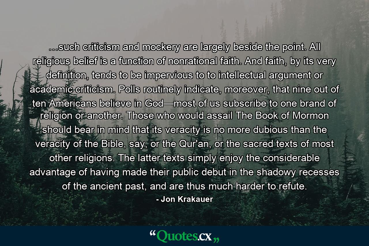 …such criticism and mockery are largely beside the point. All religious belief is a function of nonrational faith. And faith, by its very definition, tends to be impervious to to intellectual argument or academic criticism. Polls routinely indicate, moreover, that nine out of ten Americans believe in God—most of us subscribe to one brand of religion or another. Those who would assail The Book of Mormon should bear in mind that its veracity is no more dubious than the veracity of the Bible, say, or the Qur'an, or the sacred texts of most other religions. The latter texts simply enjoy the considerable advantage of having made their public debut in the shadowy recesses of the ancient past, and are thus much harder to refute. - Quote by Jon Krakauer