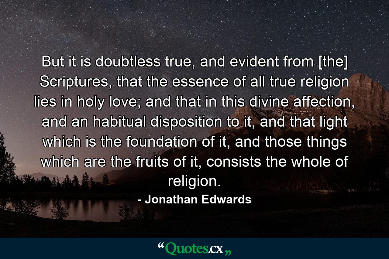 But it is doubtless true, and evident from [the] Scriptures, that the essence of all true religion lies in holy love; and that in this divine affection, and an habitual disposition to it, and that light which is the foundation of it, and those things which are the fruits of it, consists the whole of religion. - Quote by Jonathan Edwards