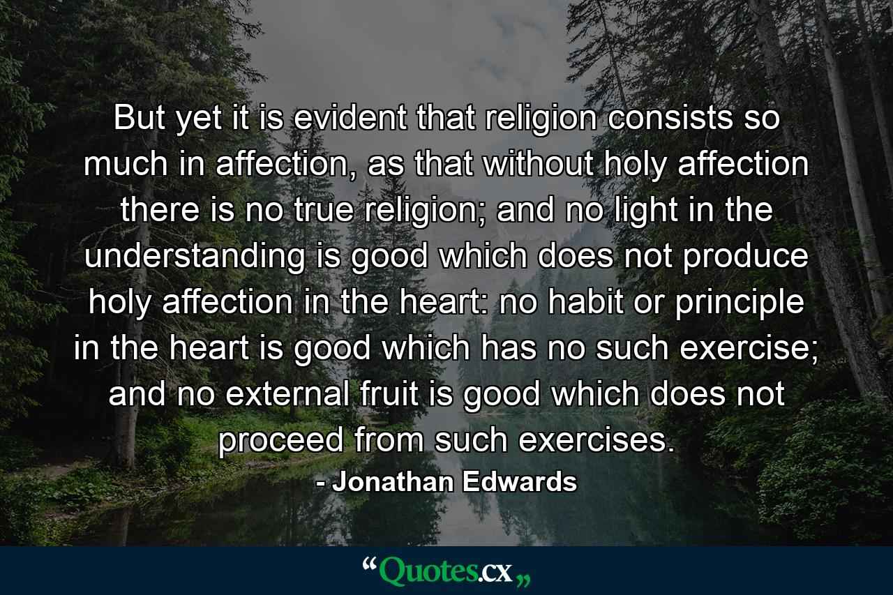 But yet it is evident that religion consists so much in affection, as that without holy affection there is no true religion; and no light in the understanding is good which does not produce holy affection in the heart: no habit or principle in the heart is good which has no such exercise; and no external fruit is good which does not proceed from such exercises. - Quote by Jonathan Edwards