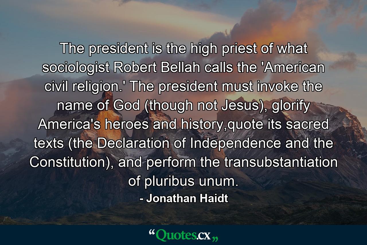 The president is the high priest of what sociologist Robert Bellah calls the 'American civil religion.' The president must invoke the name of God (though not Jesus), glorify America's heroes and history,quote its sacred texts (the Declaration of Independence and the Constitution), and perform the transubstantiation of pluribus unum. - Quote by Jonathan Haidt