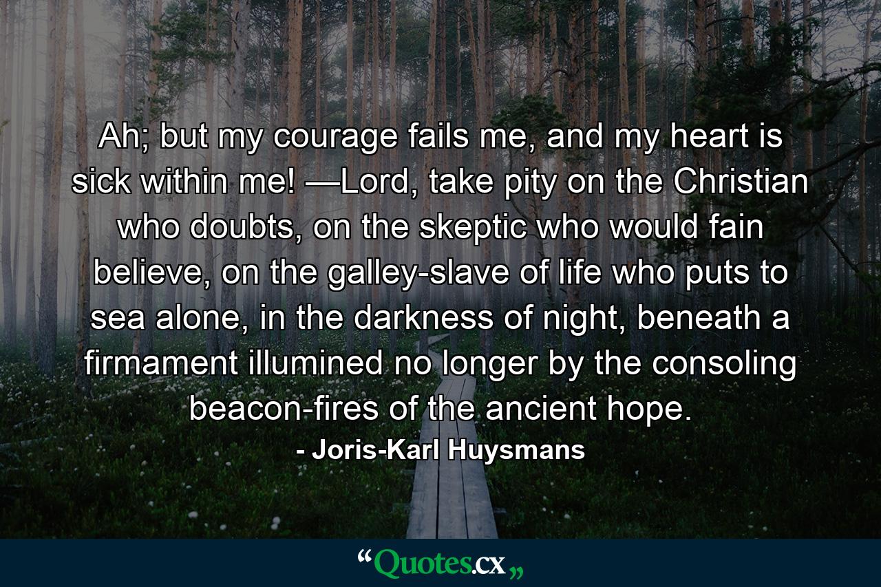 Ah; but my courage fails me, and my heart is sick within me! —Lord, take pity on the Christian who doubts, on the skeptic who would fain believe, on the galley-slave of life who puts to sea alone, in the darkness of night, beneath a firmament illumined no longer by the consoling beacon-fires of the ancient hope. - Quote by Joris-Karl Huysmans