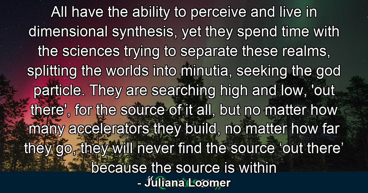 All have the ability to perceive and live in dimensional synthesis, yet they spend time with the sciences trying to separate these realms, splitting the worlds into minutia, seeking the god particle. They are searching high and low, 'out there', for the source of it all, but no matter how many accelerators they build, no matter how far they go, they will never find the source ‘out there’ because the source is within - Quote by Juliana Loomer