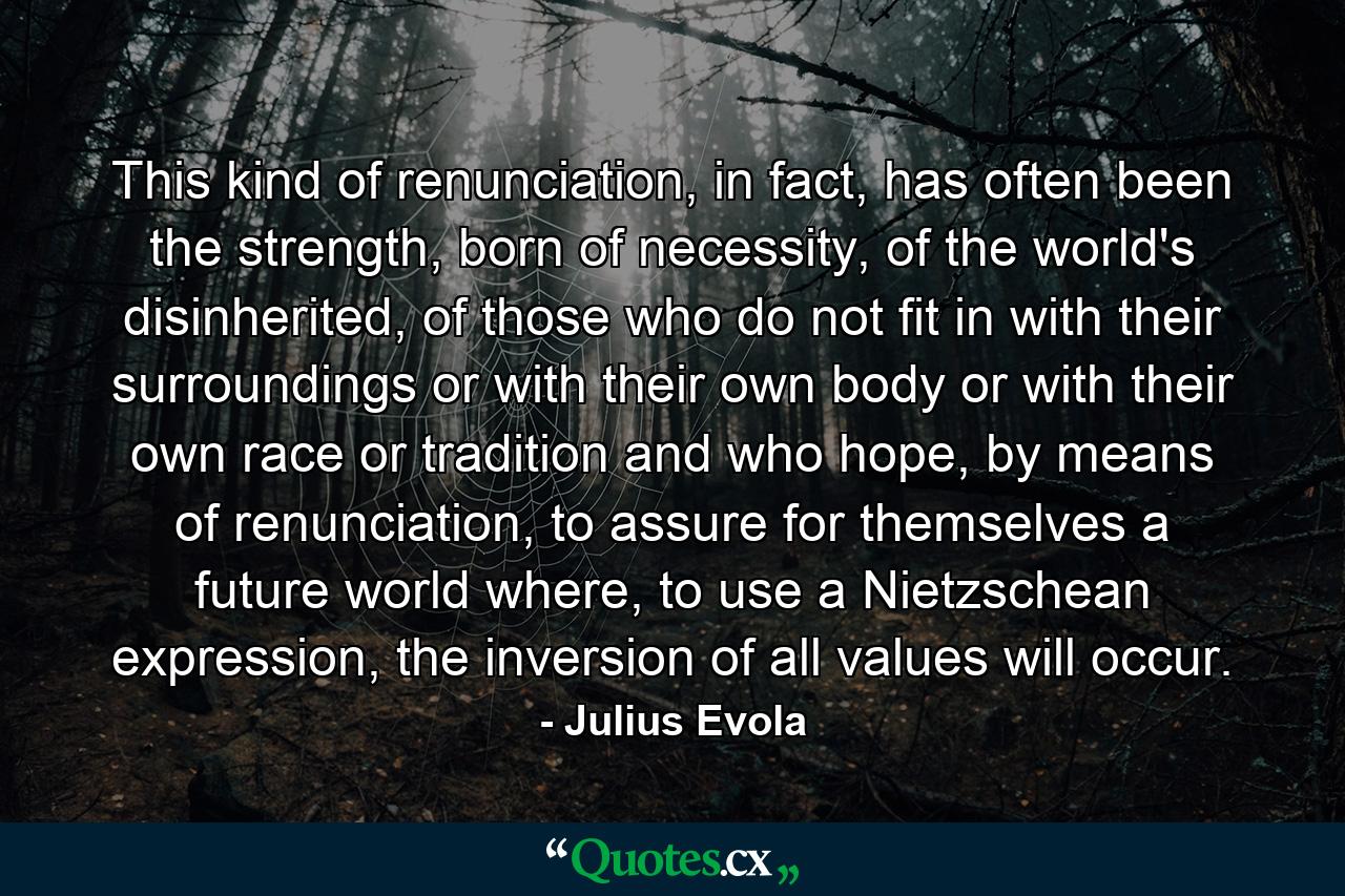 This kind of renunciation, in fact, has often been the strength, born of necessity, of the world's disinherited, of those who do not fit in with their surroundings or with their own body or with their own race or tradition and who hope, by means of renunciation, to assure for themselves a future world where, to use a Nietzschean expression, the inversion of all values will occur. - Quote by Julius Evola