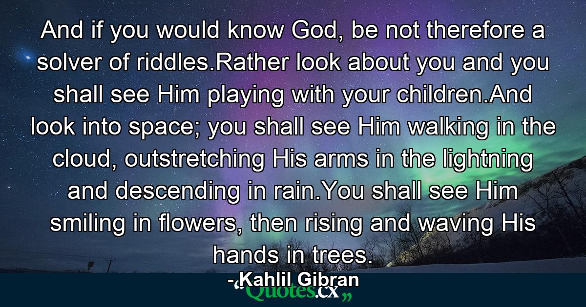 And if you would know God, be not therefore a solver of riddles.Rather look about you and you shall see Him playing with your children.And look into space; you shall see Him walking in the cloud, outstretching His arms in the lightning and descending in rain.You shall see Him smiling in flowers, then rising and waving His hands in trees. - Quote by Kahlil Gibran