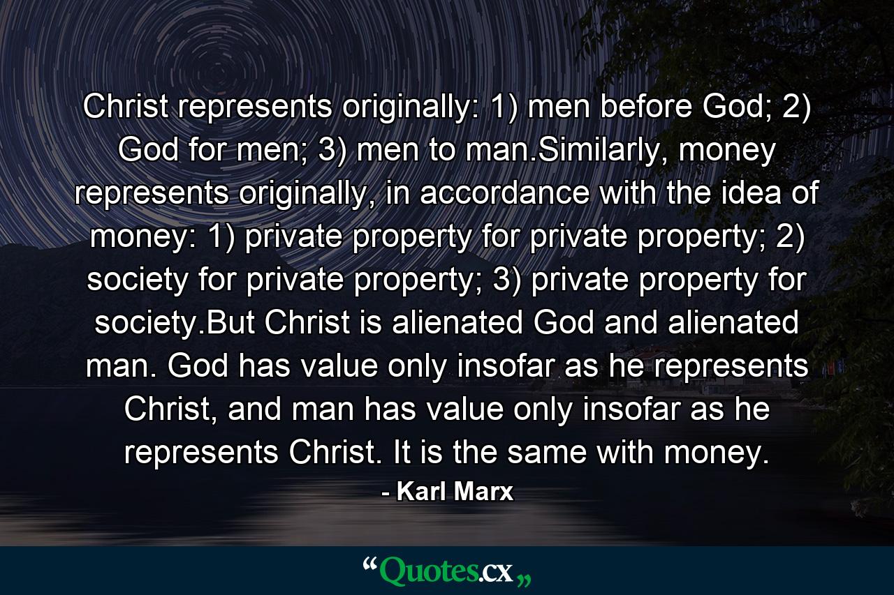 Christ represents originally: 1) men before God; 2) God for men; 3) men to man.Similarly, money represents originally, in accordance with the idea of money: 1) private property for private property; 2) society for private property; 3) private property for society.But Christ is alienated God and alienated man. God has value only insofar as he represents Christ, and man has value only insofar as he represents Christ. It is the same with money. - Quote by Karl Marx