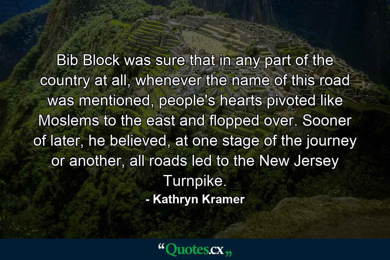 Bib Block was sure that in any part of the country at all, whenever the name of this road was mentioned, people's hearts pivoted like Moslems to the east and flopped over. Sooner of later, he believed, at one stage of the journey or another, all roads led to the New Jersey Turnpike. - Quote by Kathryn Kramer