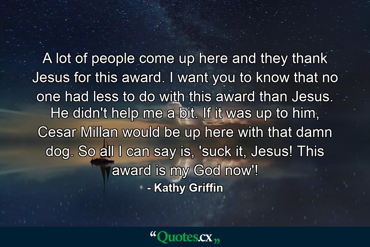 A lot of people come up here and they thank Jesus for this award. I want you to know that no one had less to do with this award than Jesus. He didn't help me a bit. If it was up to him, Cesar Millan would be up here with that damn dog. So all I can say is, 'suck it, Jesus! This award is my God now'! - Quote by Kathy Griffin